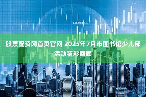 股票配资网首页官网 2025年7月市图书馆少儿部活动精彩回顾
