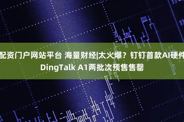 配资门户网站平台 海量财经|太火爆？钉钉首款AI硬件DingTalk A1两批次预售售罄