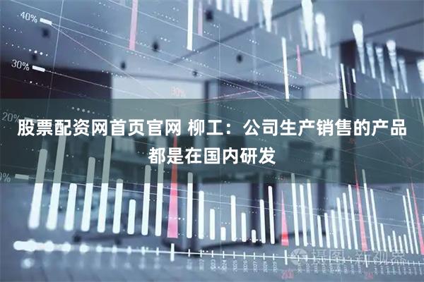 股票配资网首页官网 柳工：公司生产销售的产品都是在国内研发