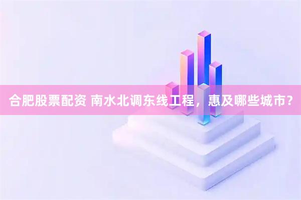 合肥股票配资 南水北调东线工程，惠及哪些城市？