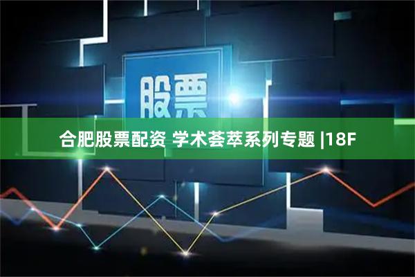 合肥股票配资 学术荟萃系列专题 |18F