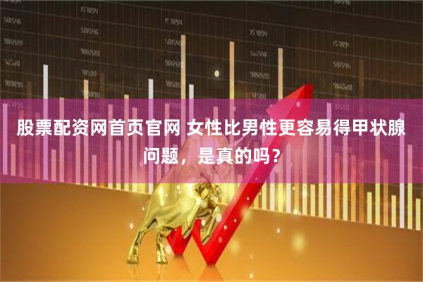 股票配资网首页官网 女性比男性更容易得甲状腺问题，是真的吗？
