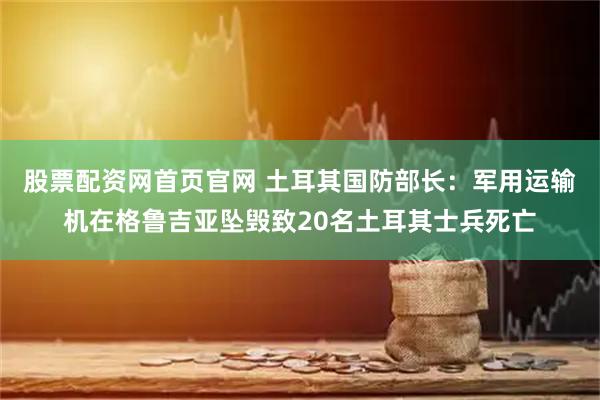 股票配资网首页官网 土耳其国防部长：军用运输机在格鲁吉亚坠毁致20名土耳其士兵死亡