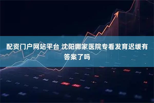 配资门户网站平台 沈阳哪家医院专看发育迟缓有答案了吗