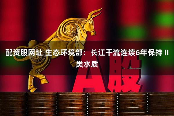 配资股网址 生态环境部：长江干流连续6年保持Ⅱ类水质