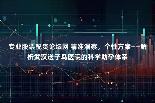 专业股票配资论坛网 精准洞察，个性方案——解析武汉送子鸟医院的科学助孕体系