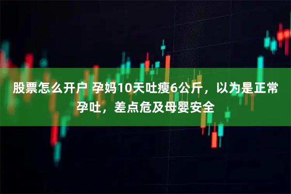 股票怎么开户 孕妈10天吐瘦6公斤，以为是正常孕吐，差点危及母婴安全
