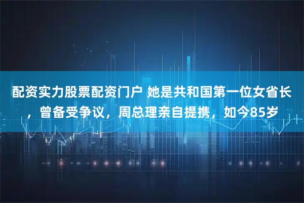 配资实力股票配资门户 她是共和国第一位女省长，曾备受争议，周总理亲自提携，如今85岁