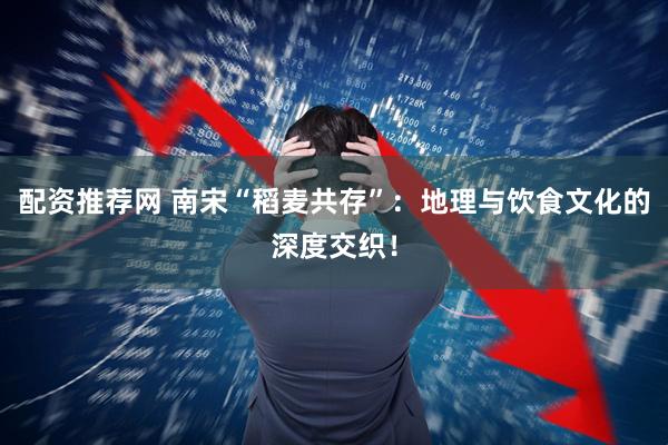 配资推荐网 南宋“稻麦共存”：地理与饮食文化的深度交织！