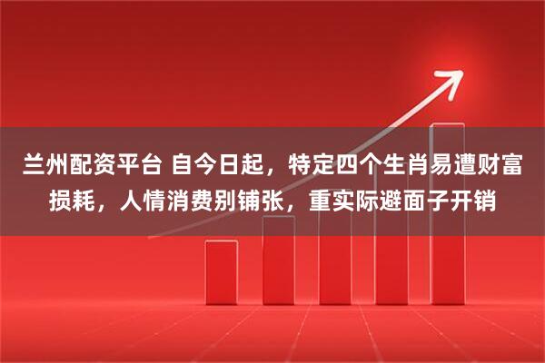 兰州配资平台 自今日起，特定四个生肖易遭财富损耗，人情消费别铺张，重实际避面子开销