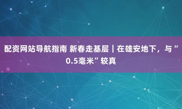 配资网站导航指南 新春走基层｜在雄安地下，与“0.5毫米”较真