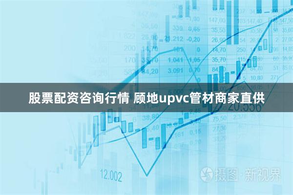 股票配资咨询行情 顾地upvc管材商家直供