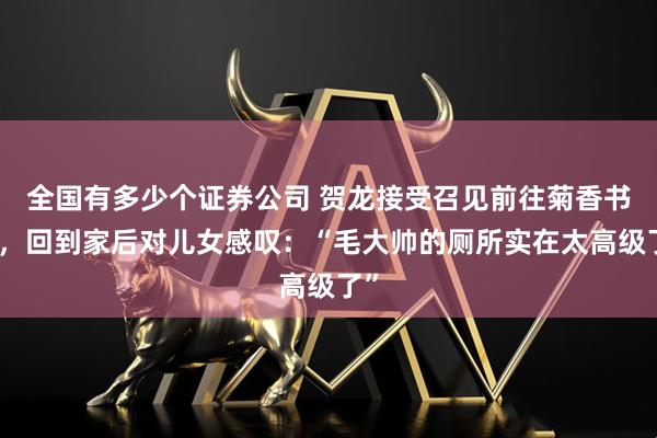 全国有多少个证券公司 贺龙接受召见前往菊香书屋，回到家后对儿女感叹：“毛大帅的厕所实在太高级了”