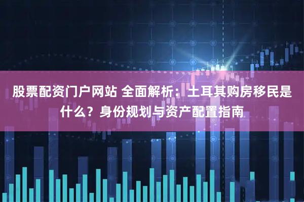 股票配资门户网站 全面解析：土耳其购房移民是什么？身份规划与资产配置指南