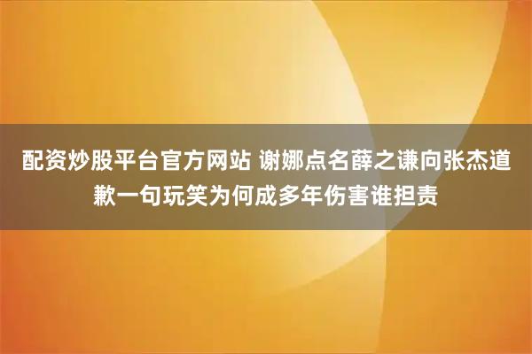 配资炒股平台官方网站 谢娜点名薛之谦向张杰道歉一句玩笑为何成多年伤害谁担责