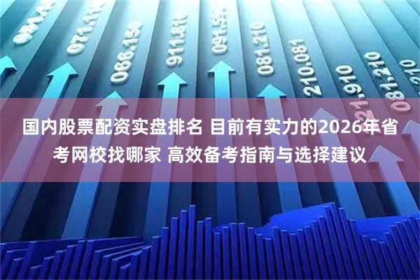 国内股票配资实盘排名 目前有实力的2026年省考网校找哪家 高效备考指南与选择建议
