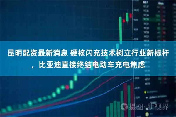 昆明配资最新消息 硬核闪充技术树立行业新标杆，比亚迪直接终结电动车充电焦虑