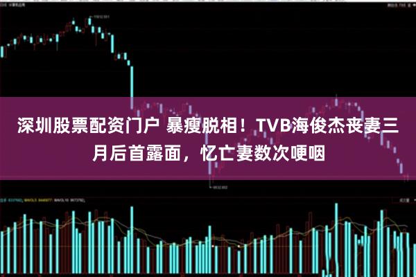深圳股票配资门户 暴瘦脱相!TVB海俊杰丧妻三月后首露面,忆亡妻数次哽咽