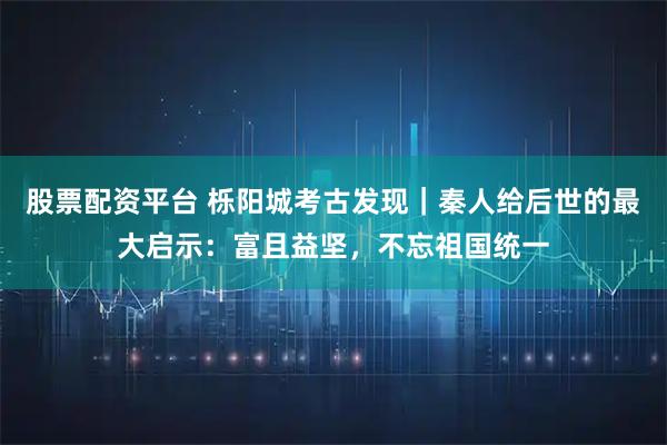 股票配资平台 栎阳城考古发现｜秦人给后世的最大启示：富且益坚，不忘祖国统一