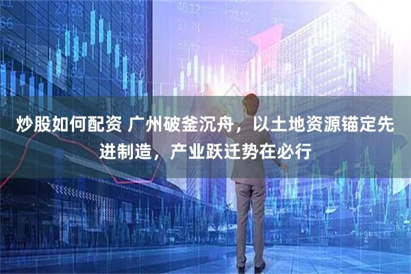 炒股如何配资 广州破釜沉舟，以土地资源锚定先进制造，产业跃迁势在必行