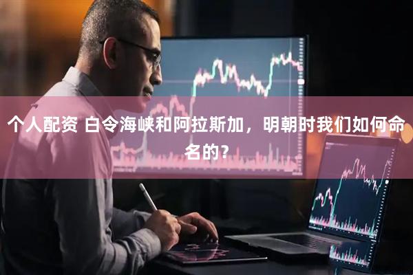 个人配资 白令海峡和阿拉斯加，明朝时我们如何命名的？