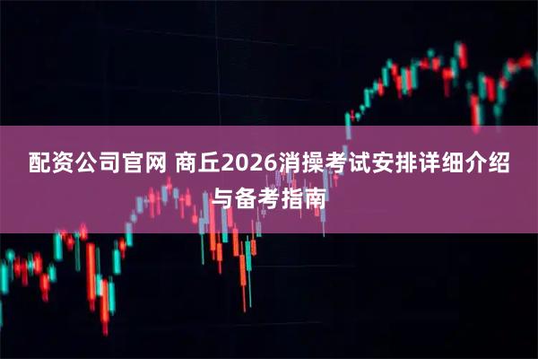 配资公司官网 商丘2026消操考试安排详细介绍与备考指南
