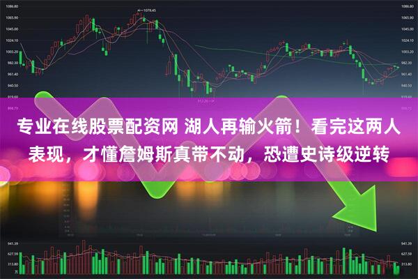 专业在线股票配资网 湖人再输火箭！看完这两人表现，才懂詹姆斯真带不动，恐遭史诗级逆转