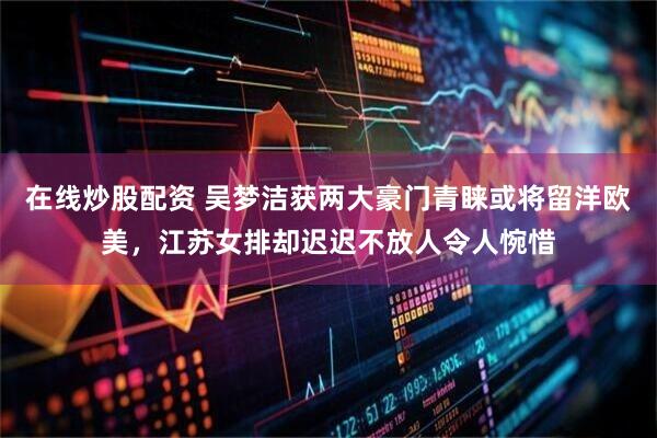 在线炒股配资 吴梦洁获两大豪门青睐或将留洋欧美，江苏女排却迟迟不放人令人惋惜