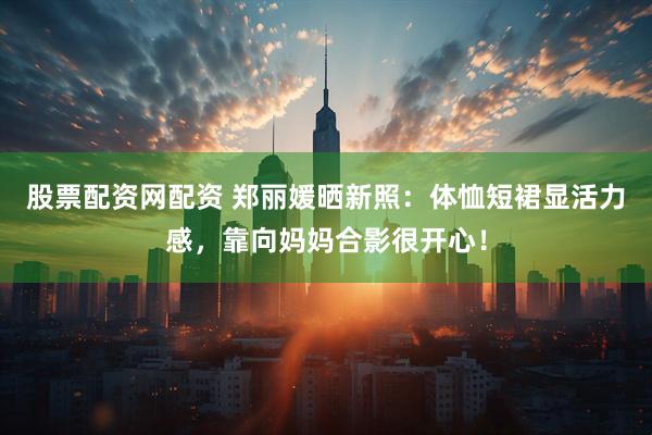 股票配资网配资 郑丽媛晒新照：体恤短裙显活力感，靠向妈妈合影很开心！