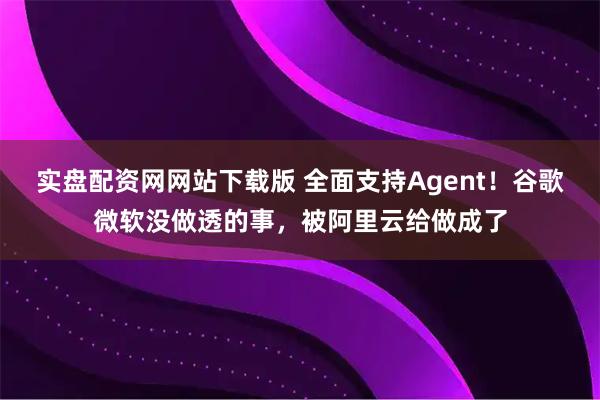 实盘配资网网站下载版 全面支持Agent！谷歌微软没做透的事，被阿里云给做成了