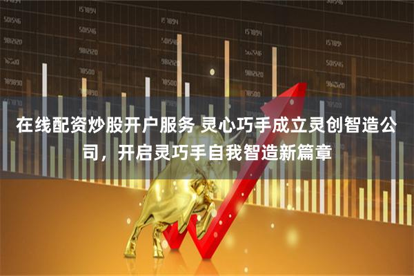 在线配资炒股开户服务 灵心巧手成立灵创智造公司，开启灵巧手自我智造新篇章