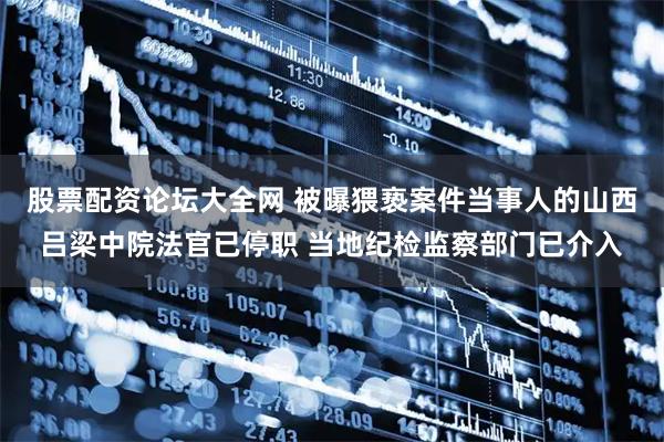 股票配资论坛大全网 被曝猥亵案件当事人的山西吕梁中院法官已停职 当地纪检监察部门已介入