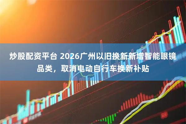 炒股配资平台 2026广州以旧换新新增智能眼镜品类，取消电动自行车换新补贴