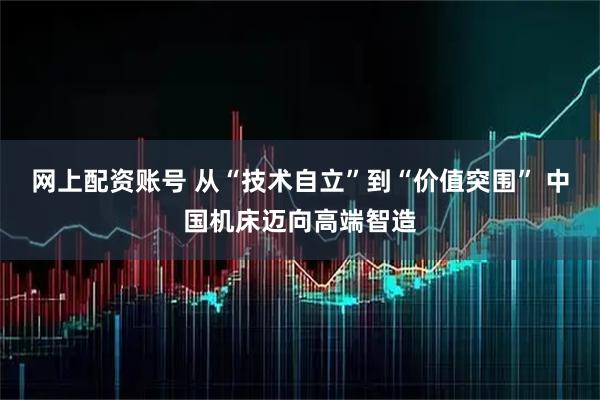 网上配资账号 从“技术自立”到“价值突围” 中国机床迈向高端智造