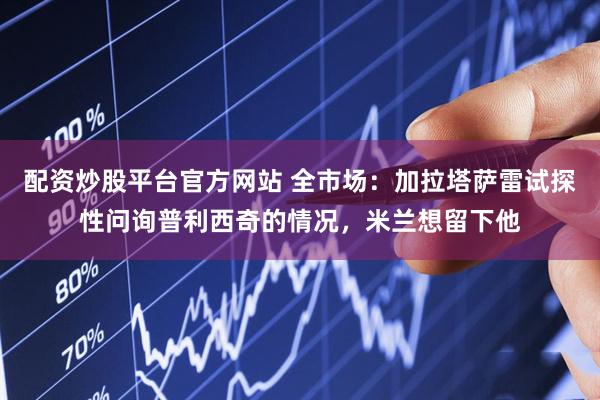 配资炒股平台官方网站 全市场：加拉塔萨雷试探性问询普利西奇的情况，米兰想留下他