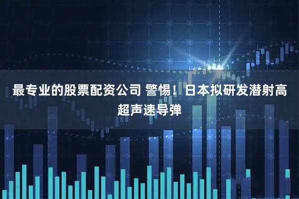 最专业的股票配资公司 警惕！日本拟研发潜射高超声速导弹
