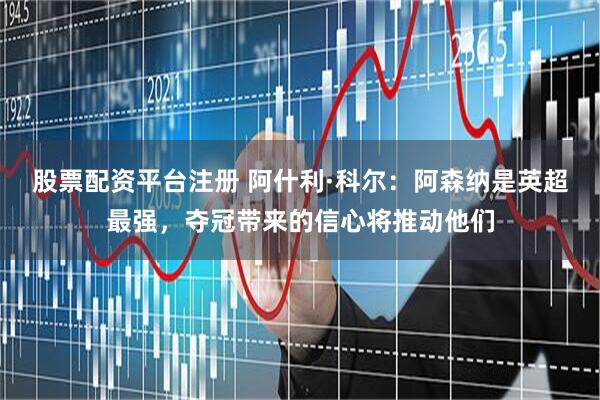 股票配资平台注册 阿什利·科尔：阿森纳是英超最强，夺冠带来的信心将推动他们